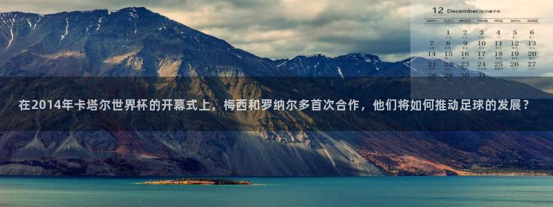 世界杯直播在线观看入口：在2014年卡塔尔世界杯的开幕式上，梅西和罗纳尔多首次合作，他们将如何推动足球的发展？